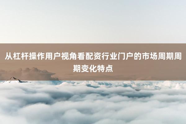 从杠杆操作用户视角看配资行业门户的市场周期周期变化特点