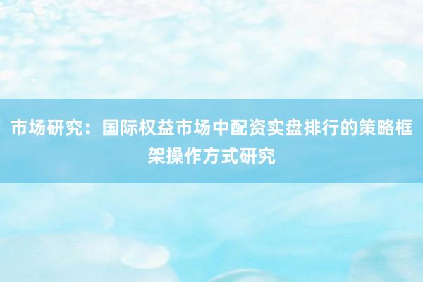 市场研究：国际权益市场中配资实盘排行的策略框架操作方式研究