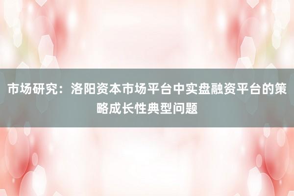 市场研究：洛阳资本市场平台中实盘融资平台的策略成长性典型问题
