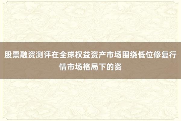股票融资测评在全球权益资产市场围绕低位修复行情市场格局下的资