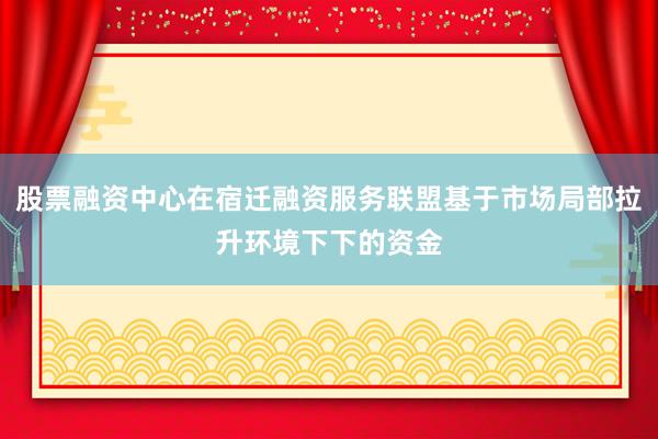 股票融资中心在宿迁融资服务联盟基于市场局部拉升环境下下的资金