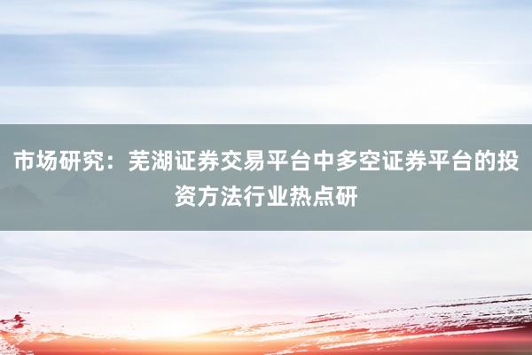 市场研究：芜湖证券交易平台中多空证券平台的投资方法行业热点研