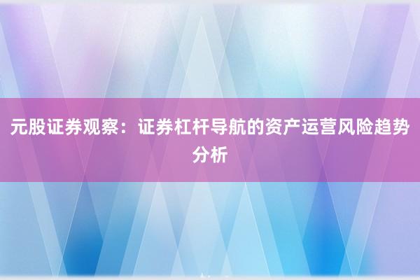 元股证券观察：证券杠杆导航的资产运营风险趋势分析