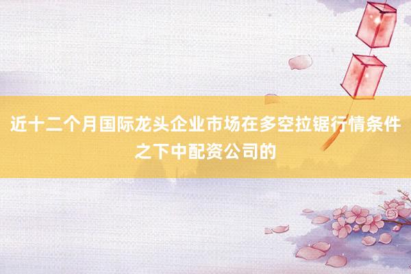 近十二个月国际龙头企业市场在多空拉锯行情条件之下中配资公司的