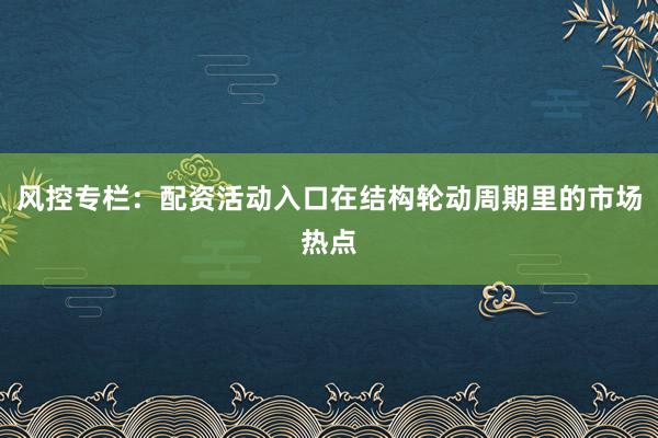 风控专栏：配资活动入口在结构轮动周期里的市场热点