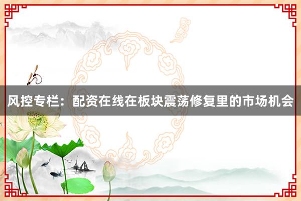 风控专栏：配资在线在板块震荡修复里的市场机会