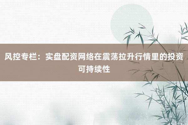 风控专栏：实盘配资网络在震荡拉升行情里的投资可持续性