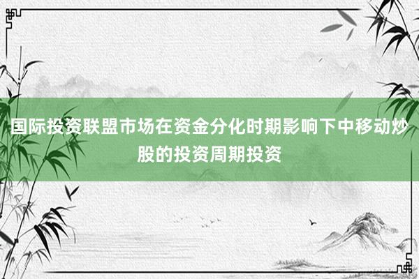 国际投资联盟市场在资金分化时期影响下中移动炒股的投资周期投资