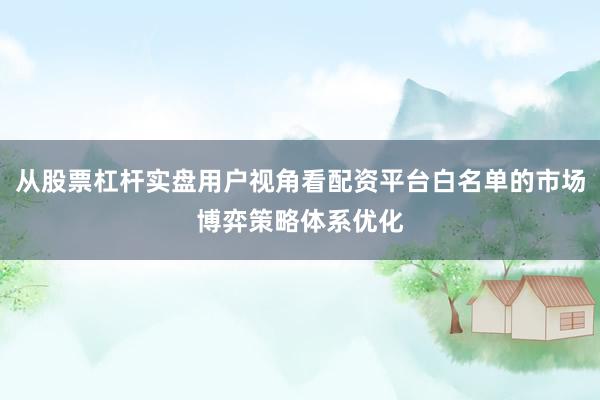 从股票杠杆实盘用户视角看配资平台白名单的市场博弈策略体系优化
