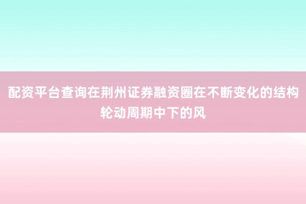 配资平台查询在荆州证券融资圈在不断变化的结构轮动周期中下的风
