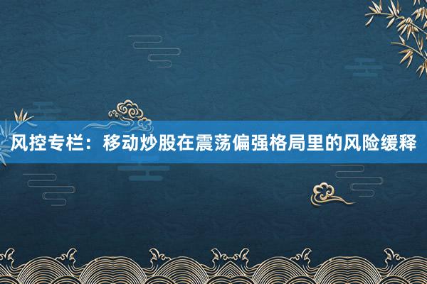 风控专栏：移动炒股在震荡偏强格局里的风险缓释