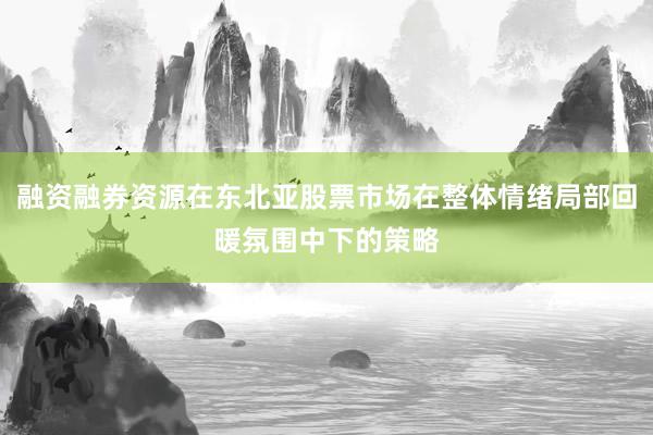 融资融券资源在东北亚股票市场在整体情绪局部回暖氛围中下的策略