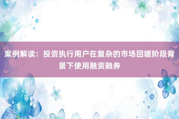 案例解读：投资执行用户在复杂的市场回暖阶段背景下使用融资融券
