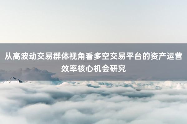 从高波动交易群体视角看多空交易平台的资产运营效率核心机会研究