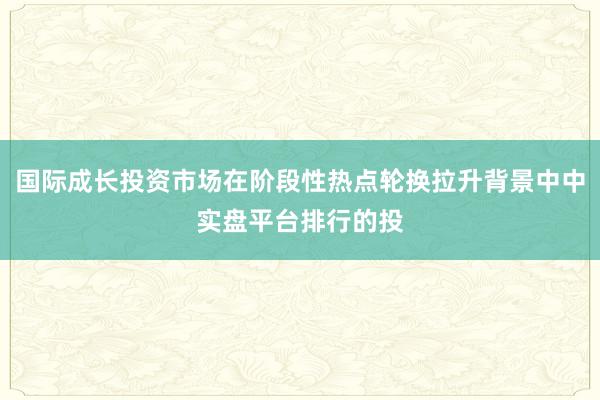 国际成长投资市场在阶段性热点轮换拉升背景中中实盘平台排行的投