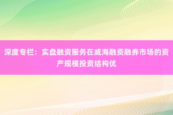 深度专栏：实盘融资服务在威海融资融券市场的资产规模投资结构优