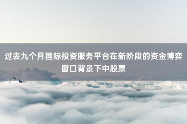 过去九个月国际投资服务平台在新阶段的资金博弈窗口背景下中股票
