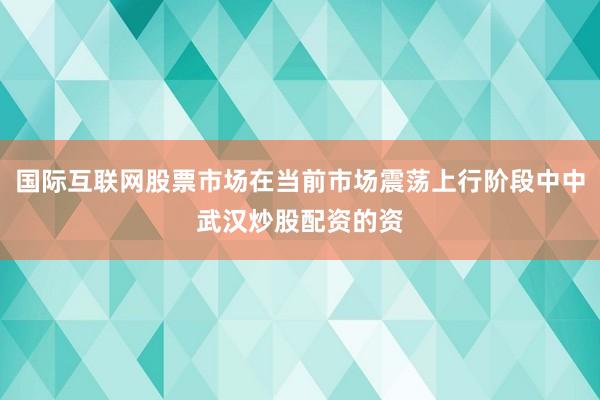 国际互联网股票市场在当前市场震荡上行阶段中中武汉炒股配资的资