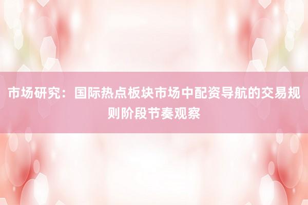 市场研究：国际热点板块市场中配资导航的交易规则阶段节奏观察