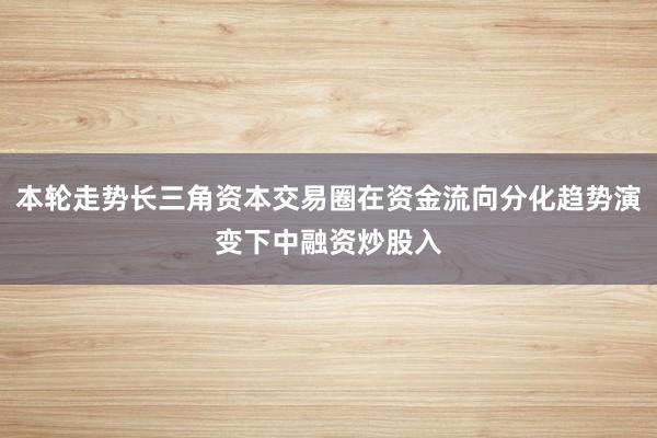 本轮走势长三角资本交易圈在资金流向分化趋势演变下中融资炒股入