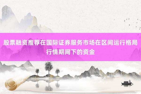 股票融资推荐在国际证券服务市场在区间运行格局行情期间下的资金