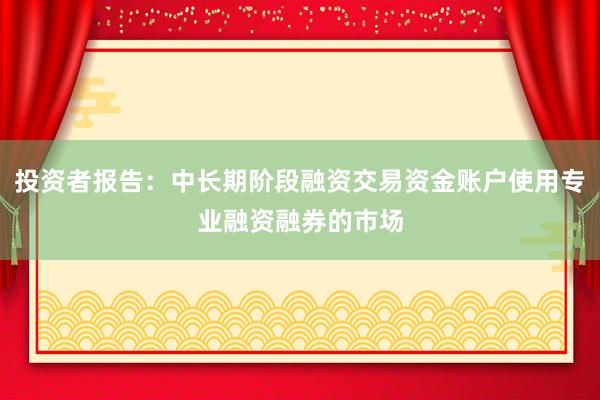 投资者报告：中长期阶段融资交易资金账户使用专业融资融券的市场