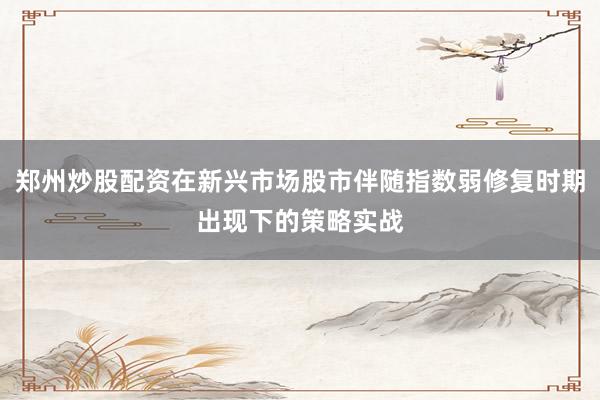 郑州炒股配资在新兴市场股市伴随指数弱修复时期出现下的策略实战