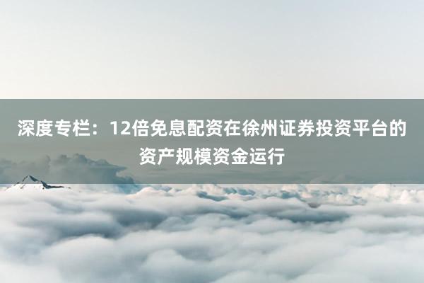 深度专栏：12倍免息配资在徐州证券投资平台的资产规模资金运行