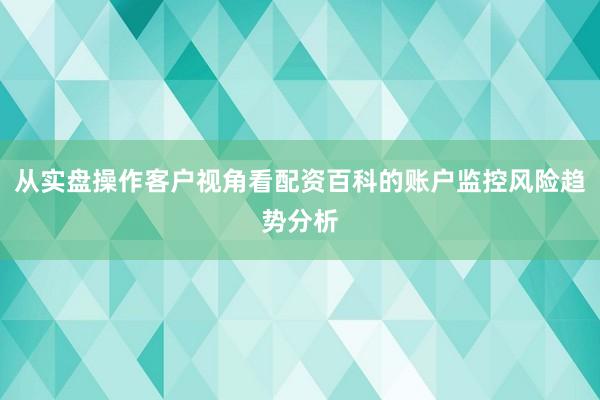 从实盘操作客户视角看配资百科的账户监控风险趋势分析