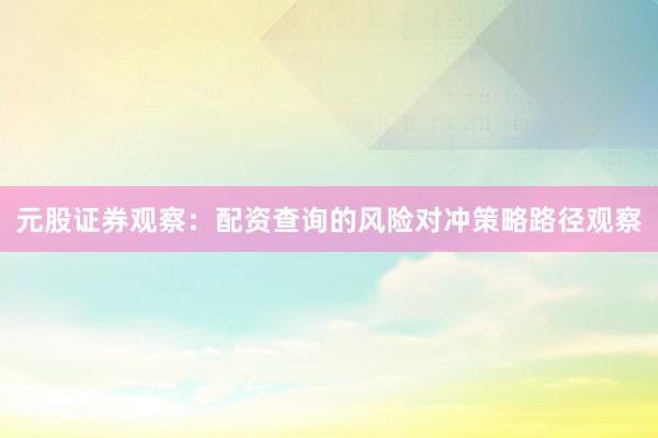 元股证券观察：配资查询的风险对冲策略路径观察