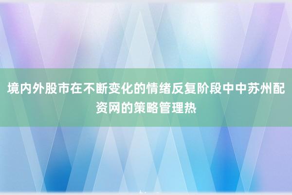 境内外股市在不断变化的情绪反复阶段中中苏州配资网的策略管理热