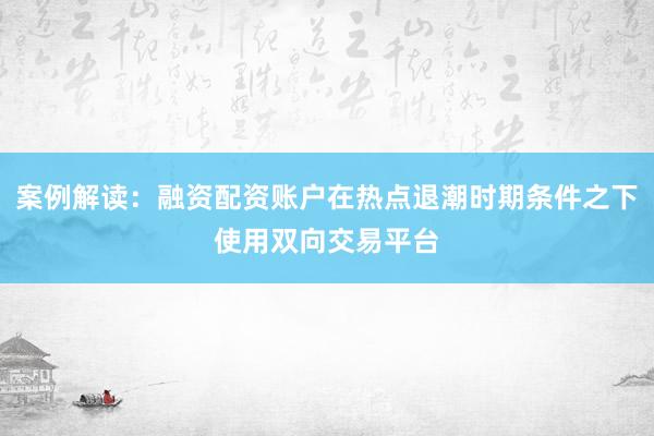 案例解读：融资配资账户在热点退潮时期条件之下使用双向交易平台
