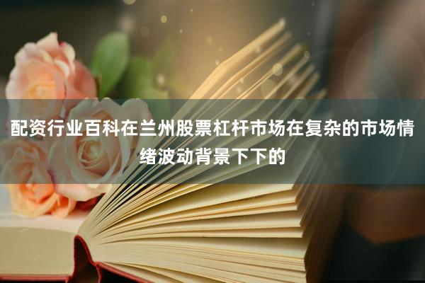 配资行业百科在兰州股票杠杆市场在复杂的市场情绪波动背景下下的
