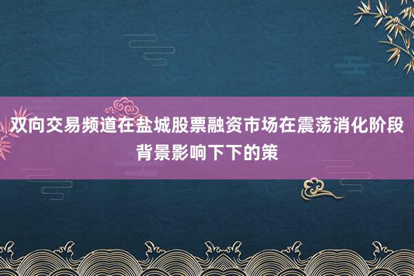 双向交易频道在盐城股票融资市场在震荡消化阶段背景影响下下的策