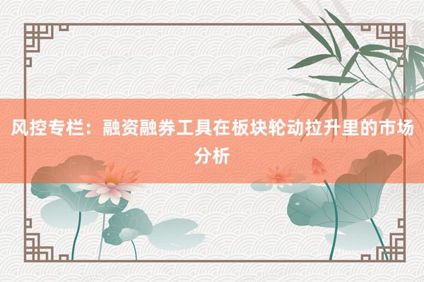 风控专栏：融资融券工具在板块轮动拉升里的市场分析
