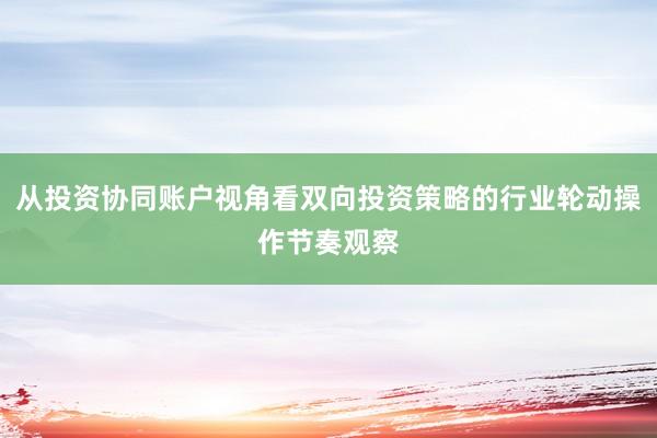 从投资协同账户视角看双向投资策略的行业轮动操作节奏观察