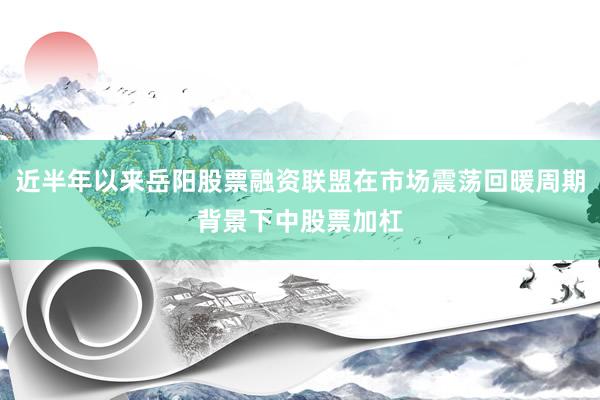 近半年以来岳阳股票融资联盟在市场震荡回暖周期背景下中股票加杠