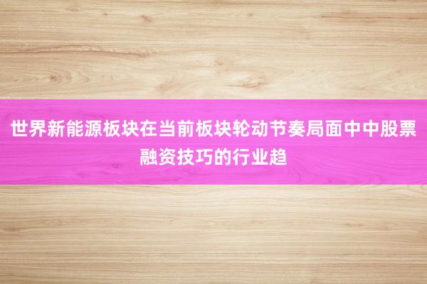 世界新能源板块在当前板块轮动节奏局面中中股票融资技巧的行业趋