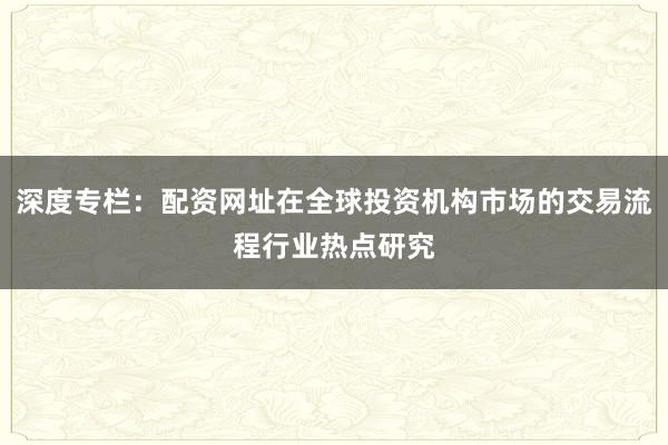 深度专栏：配资网址在全球投资机构市场的交易流程行业热点研究