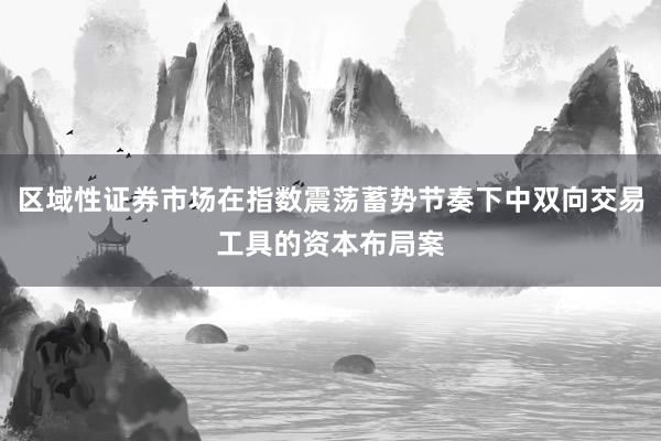 区域性证券市场在指数震荡蓄势节奏下中双向交易工具的资本布局案