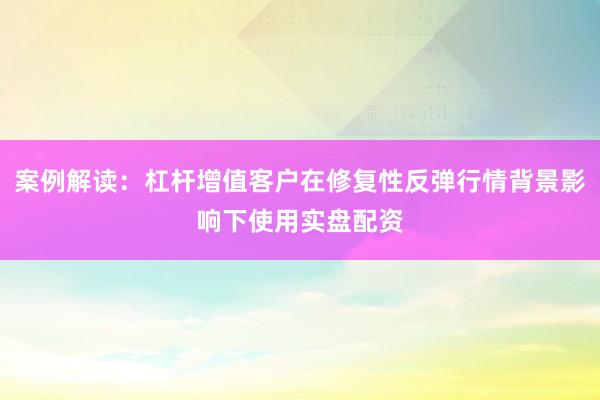 案例解读：杠杆增值客户在修复性反弹行情背景影响下使用实盘配资