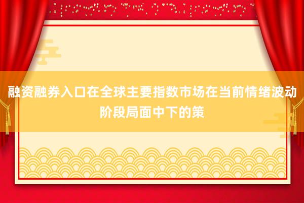 融资融券入口在全球主要指数市场在当前情绪波动阶段局面中下的策