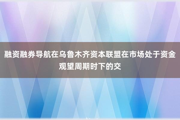 融资融券导航在乌鲁木齐资本联盟在市场处于资金观望周期时下的交