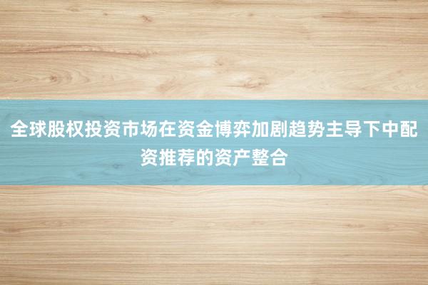 全球股权投资市场在资金博弈加剧趋势主导下中配资推荐的资产整合