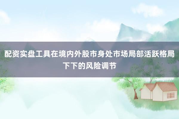 配资实盘工具在境内外股市身处市场局部活跃格局下下的风险调节