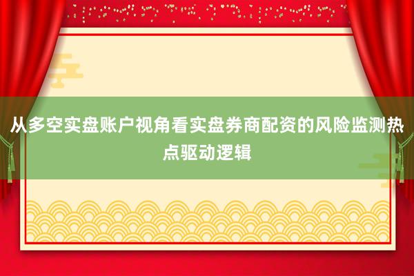 从多空实盘账户视角看实盘券商配资的风险监测热点驱动逻辑