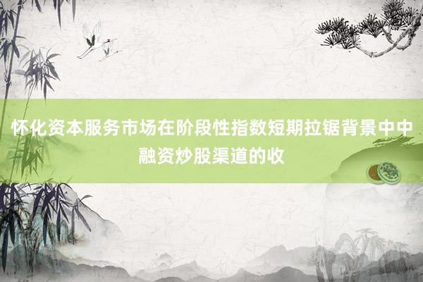 怀化资本服务市场在阶段性指数短期拉锯背景中中融资炒股渠道的收