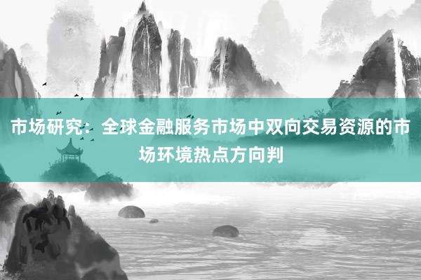 市场研究：全球金融服务市场中双向交易资源的市场环境热点方向判
