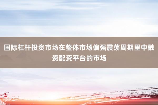 国际杠杆投资市场在整体市场偏强震荡周期里中融资配资平台的市场
