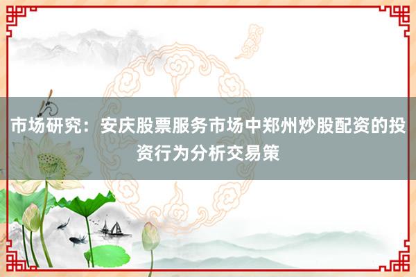 市场研究：安庆股票服务市场中郑州炒股配资的投资行为分析交易策